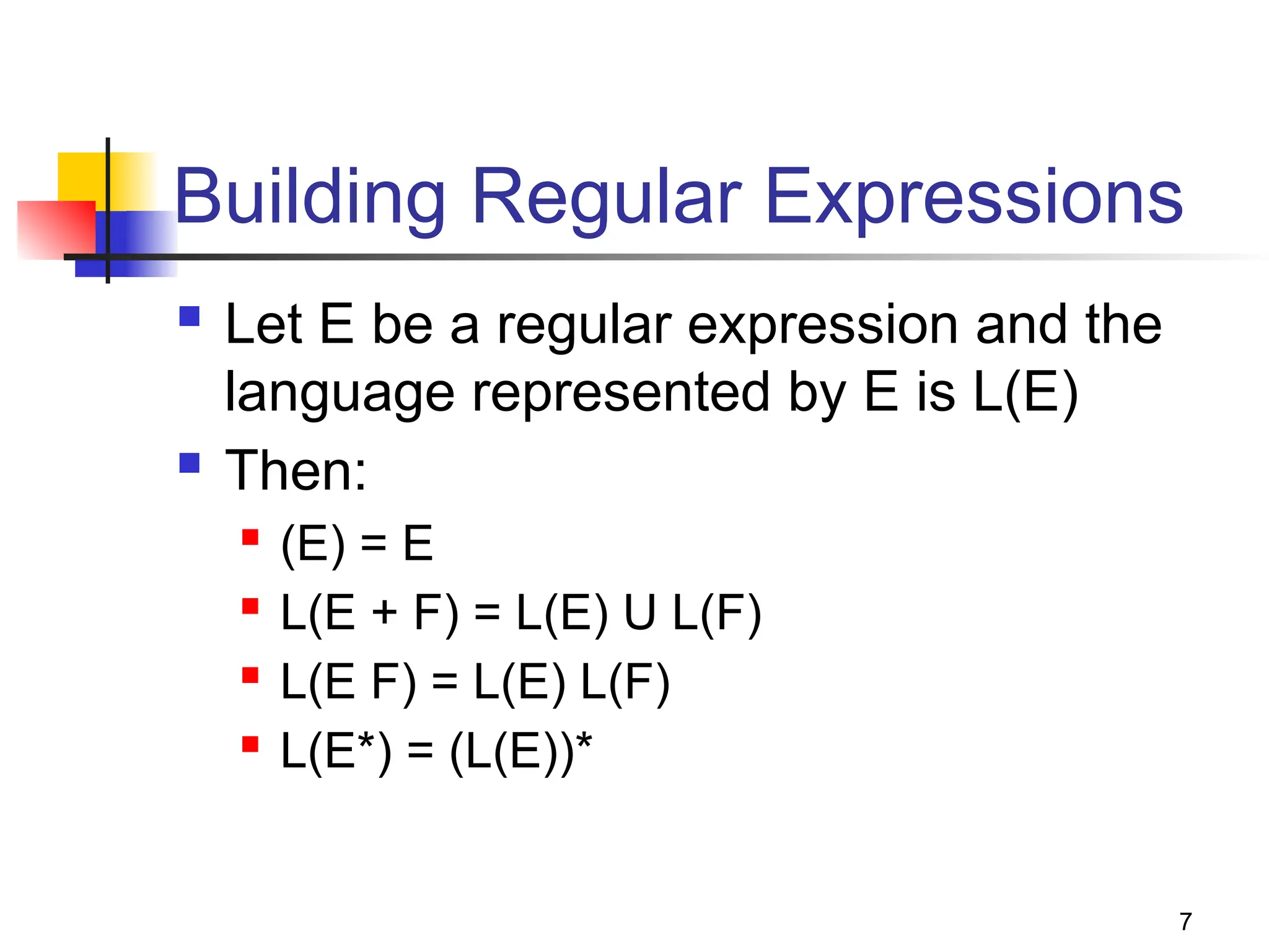 7
Building Regular Expressions
 Let E be a regular expression and the
language represented by E is L(E)
 Then:
 (E) = E
 L(E + F) = L(E) U L(F)
 L(E F) = L(E) L(F)
 L(E*) = (L(E))*
 