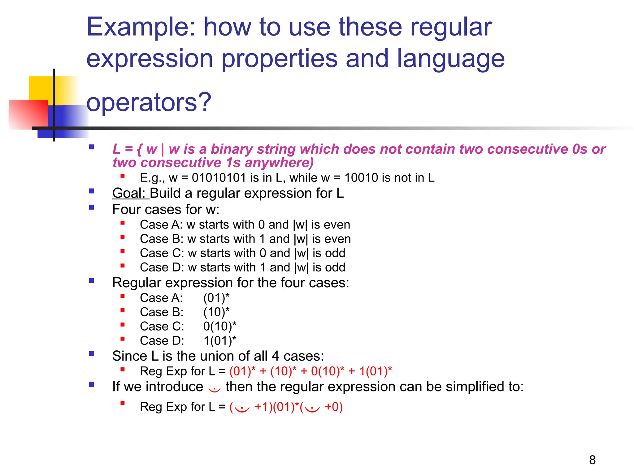 8
Example: how to use these regular
expression properties and language
operators?
 L = { w | w is a binary string which does not contain two consecutive 0s or
two consecutive 1s anywhere)

E.g., w = 01010101 is in L, while w = 10010 is not in L
 Goal: Build a regular expression for L
 Four cases for w:

Case A: w starts with 0 and |w| is even

Case B: w starts with 1 and |w| is even

Case C: w starts with 0 and |w| is odd

Case D: w starts with 1 and |w| is odd
 Regular expression for the four cases:

Case A: (01)*

Case B: (10)*
 Case C: 0(10)*

Case D: 1(01)*
 Since L is the union of all 4 cases:

Reg Exp for L = (01)* + (10)* + 0(10)* + 1(01)*
 If we introduce  then the regular expression can be simplified to:

Reg Exp for L = ( +1)(01)*( +0)
 