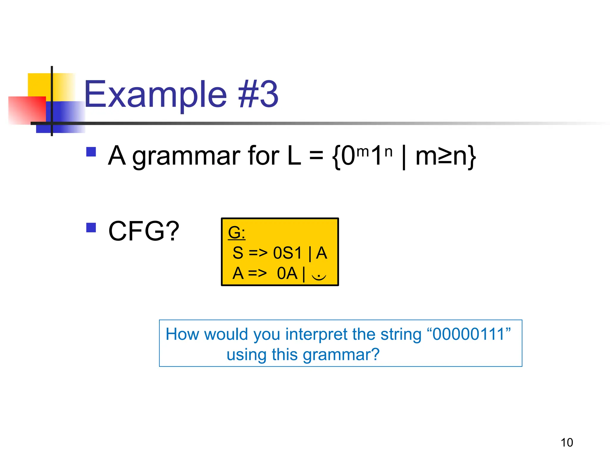 10
Example #3
 A grammar for L = {0m
1n
| m≥n}
 CFG? G:
S => 0S1 | A
A => 0A | 
How would you interpret the string “00000111”
using this grammar?
 