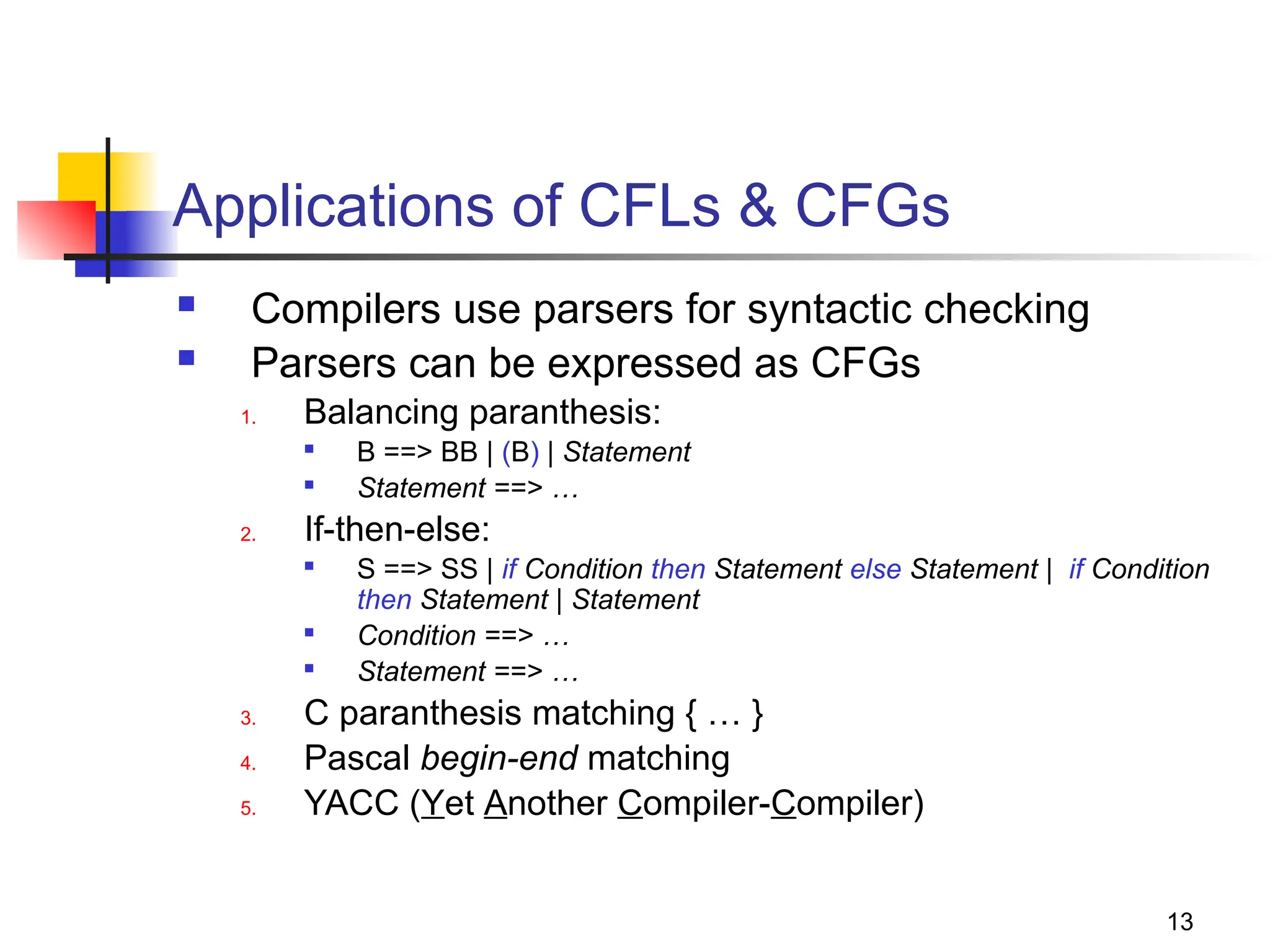 13
Applications of CFLs & CFGs
 Compilers use parsers for syntactic checking
 Parsers can be expressed as CFGs
1. Balancing paranthesis:

B ==> BB | (B) | Statement

Statement ==> …
2. If-then-else:

S ==> SS | if Condition then Statement else Statement | if Condition
then Statement | Statement

Condition ==> …

Statement ==> …
3. C paranthesis matching { … }
4. Pascal begin-end matching
5. YACC (Yet Another Compiler-Compiler)
 