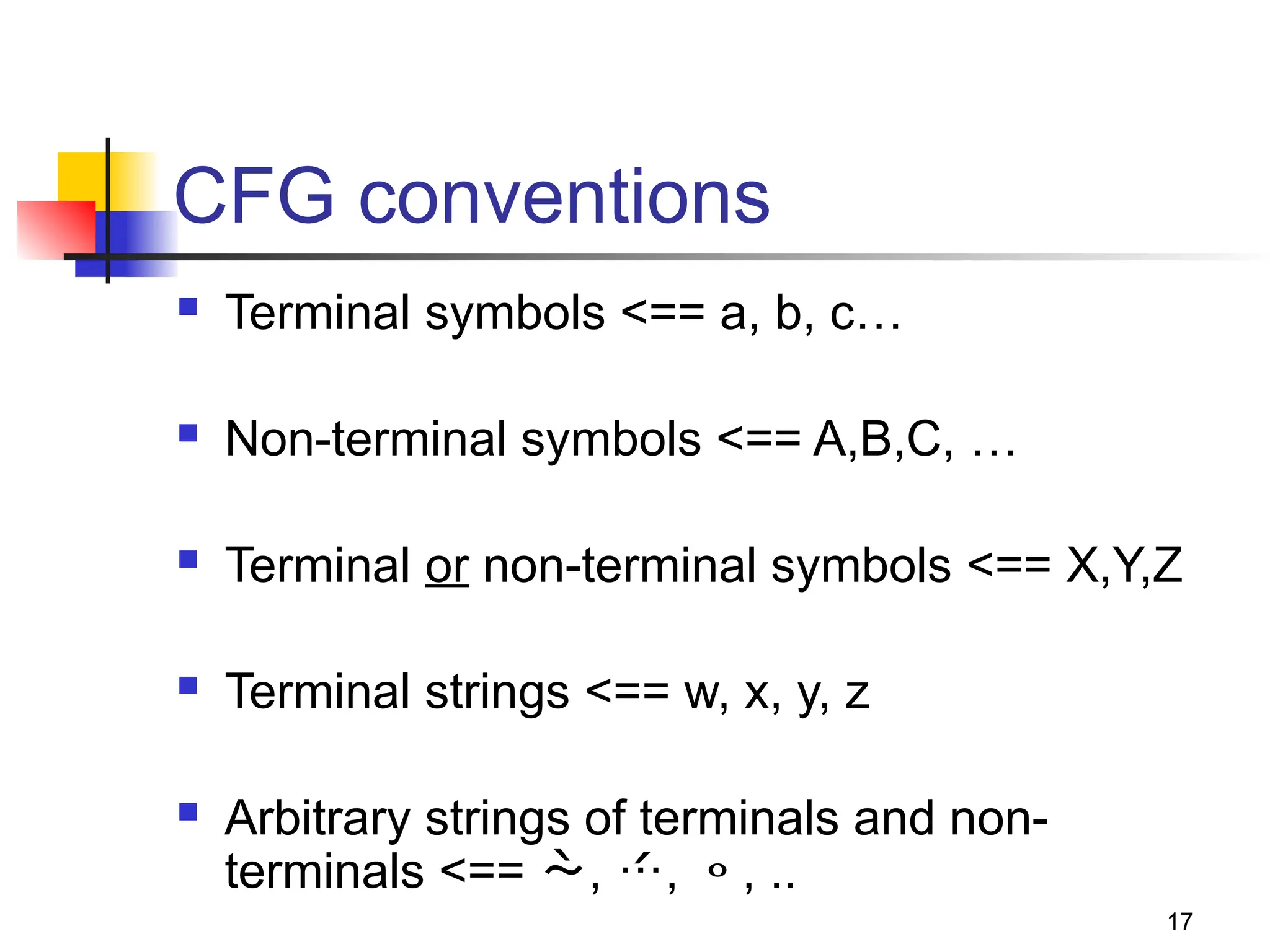 17
CFG conventions
 Terminal symbols <== a, b, c…
 Non-terminal symbols <== A,B,C, …
 Terminal or non-terminal symbols <== X,Y,Z
 Terminal strings <== w, x, y, z
 Arbitrary strings of terminals and non-
terminals <== , , , ..
 