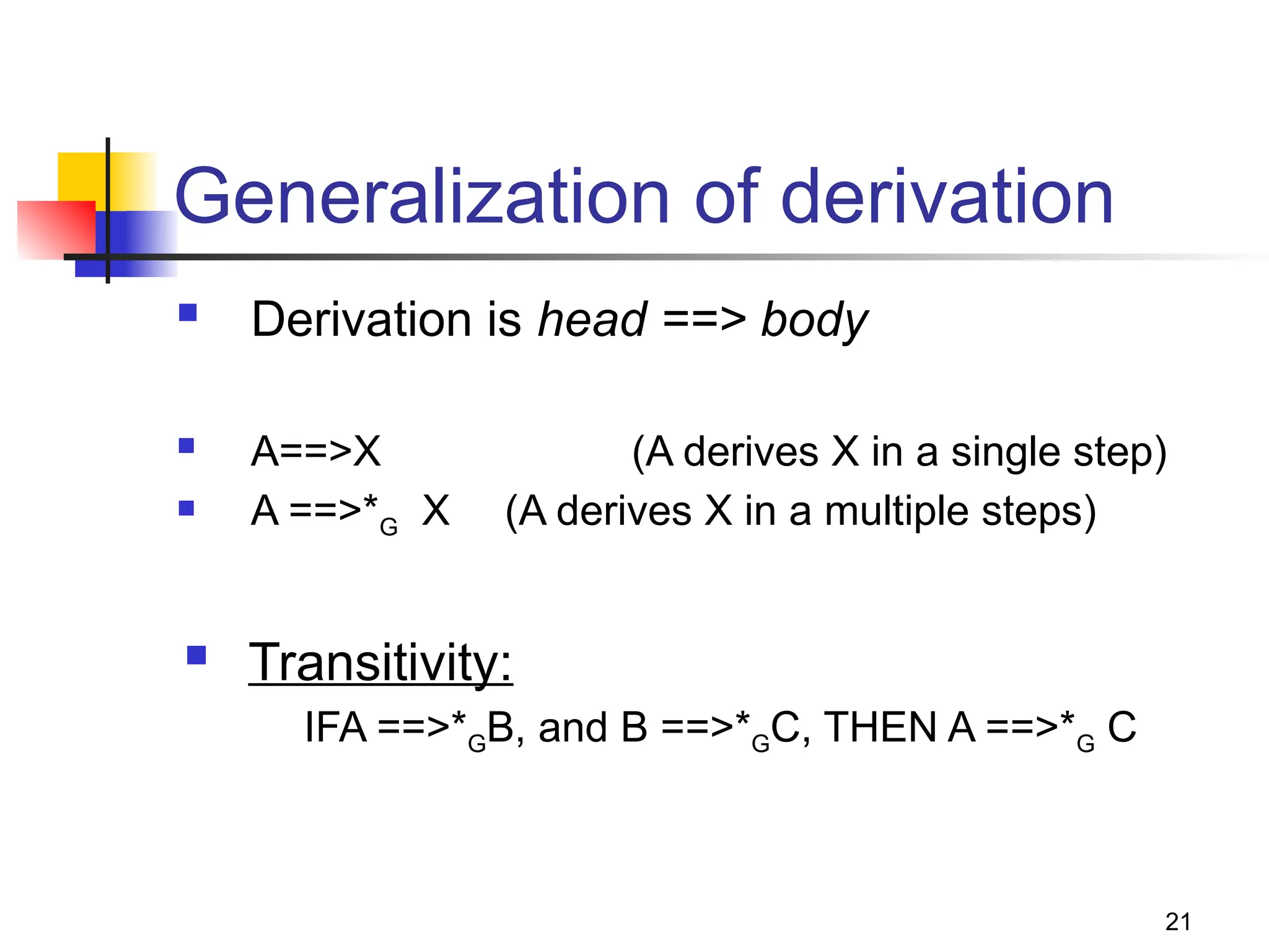 21
Generalization of derivation
 Derivation is head ==> body
 A==>X (A derives X in a single step)
 A ==>*G X (A derives X in a multiple steps)
 Transitivity:
IFA ==>*GB, and B ==>*GC, THEN A ==>*G C
 