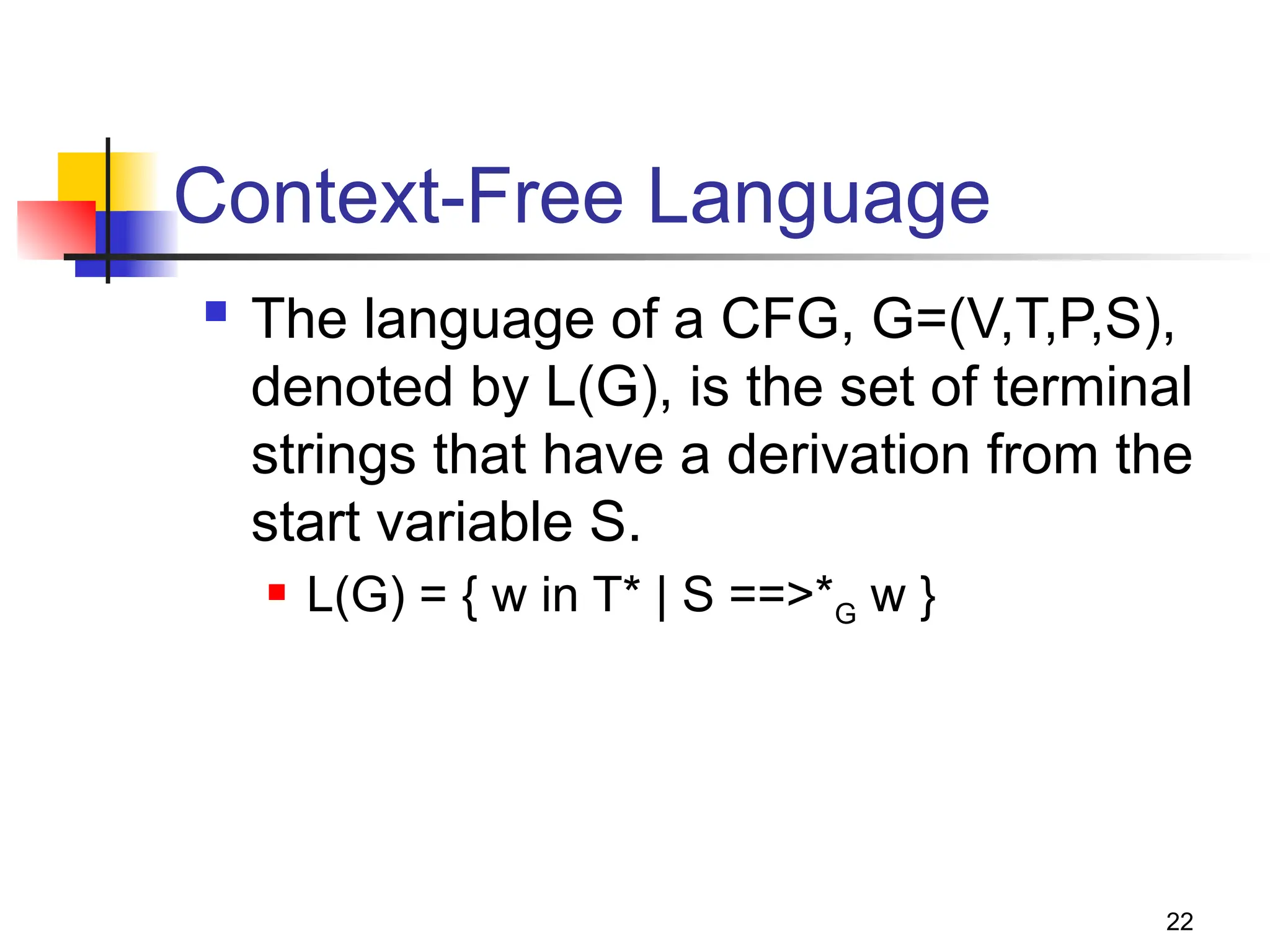 22
Context-Free Language
 The language of a CFG, G=(V,T,P,S),
denoted by L(G), is the set of terminal
strings that have a derivation from the
start variable S.
 L(G) = { w in T* | S ==>*G w }
 