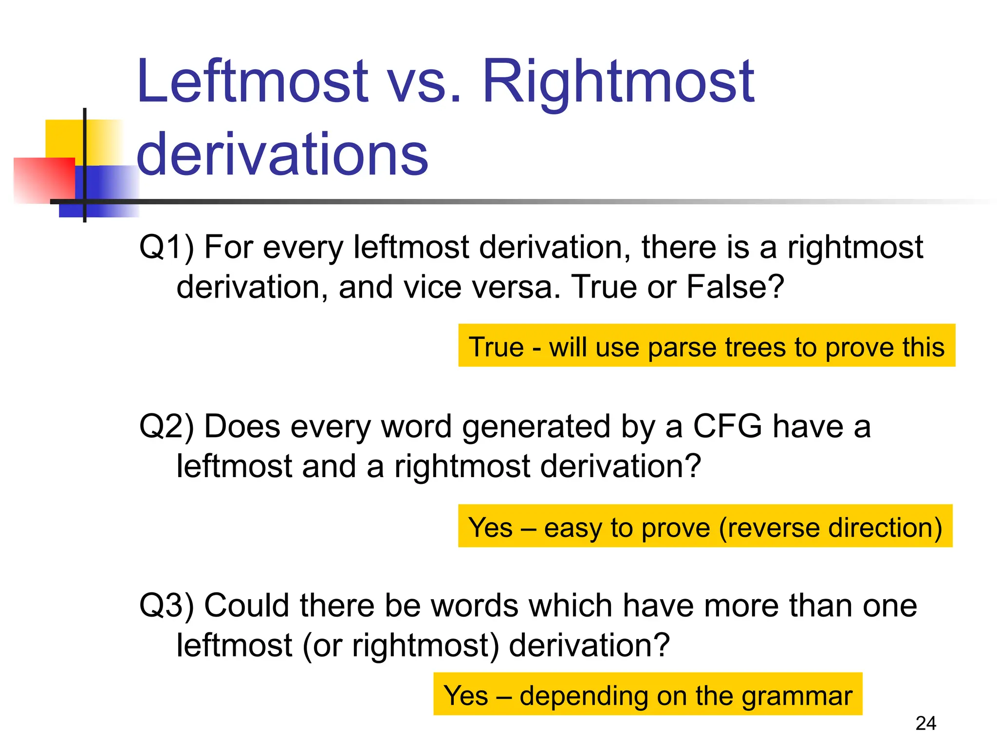 24
Leftmost vs. Rightmost
derivations
Q1) For every leftmost derivation, there is a rightmost
derivation, and vice versa. True or False?
Q2) Does every word generated by a CFG have a
leftmost and a rightmost derivation?
Q3) Could there be words which have more than one
leftmost (or rightmost) derivation?
True - will use parse trees to prove this
Yes – easy to prove (reverse direction)
Yes – depending on the grammar
 