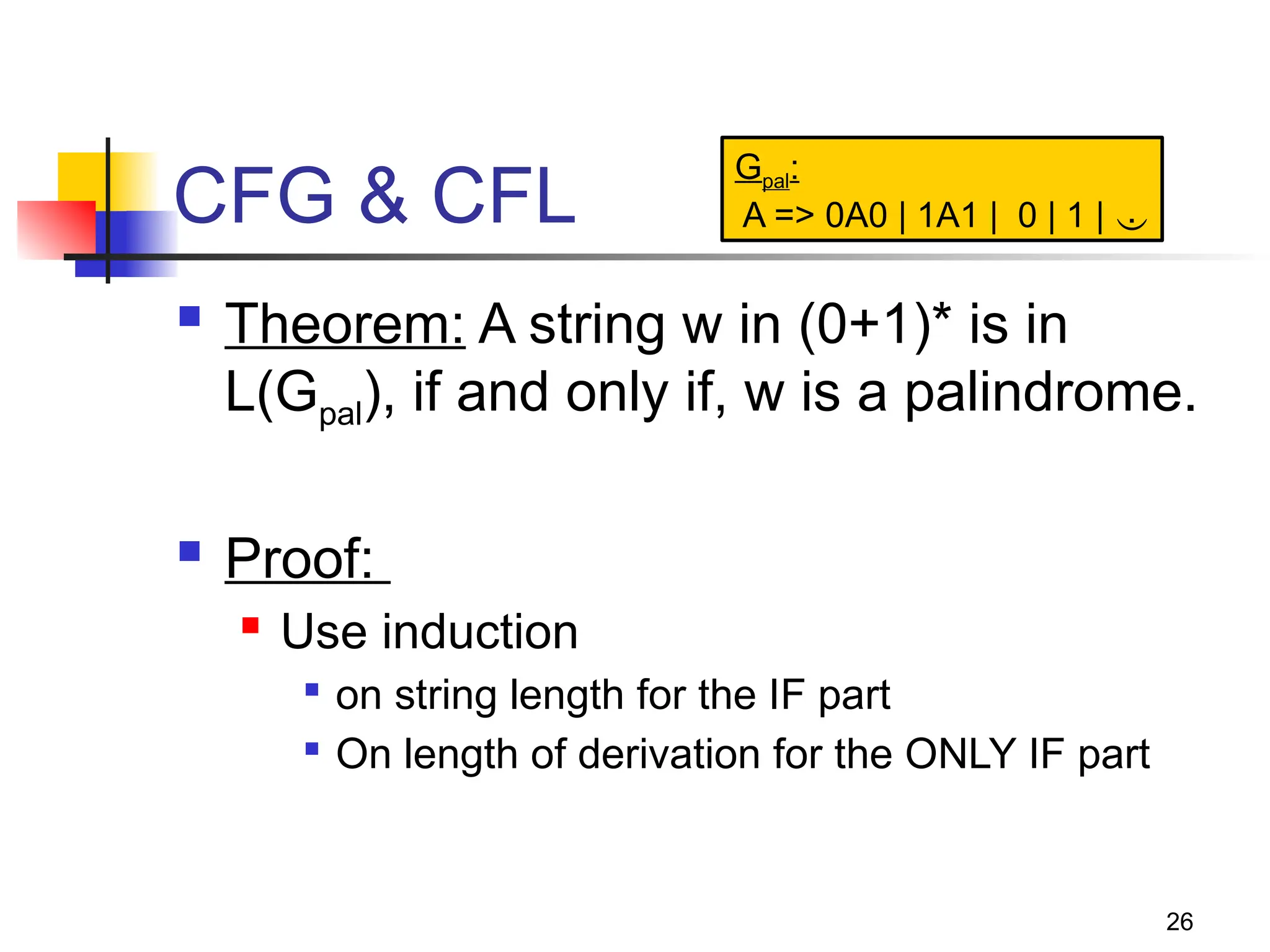 26
CFG & CFL
 Theorem: A string w in (0+1)* is in
L(Gpal), if and only if, w is a palindrome.
 Proof:
 Use induction

on string length for the IF part

On length of derivation for the ONLY IF part
Gpal:
A => 0A0 | 1A1 | 0 | 1 | 
 
