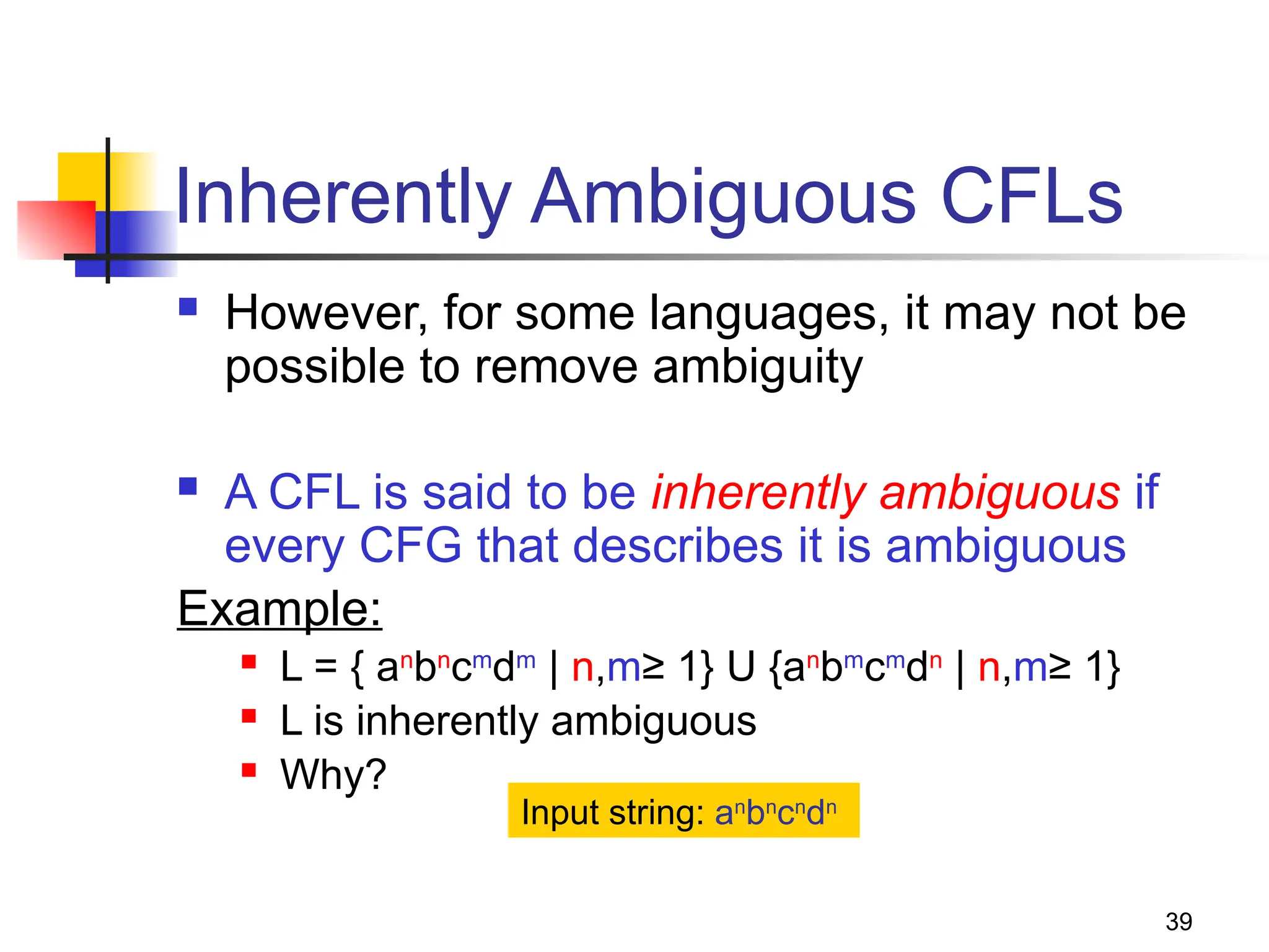 39
Inherently Ambiguous CFLs
 However, for some languages, it may not be
possible to remove ambiguity
 A CFL is said to be inherently ambiguous if
every CFG that describes it is ambiguous
Example:
 L = { an
bn
cm
dm
| n,m≥ 1} U {an
bm
cm
dn
| n,m≥ 1}
 L is inherently ambiguous
 Why?
Input string: an
bn
cn
dn
 