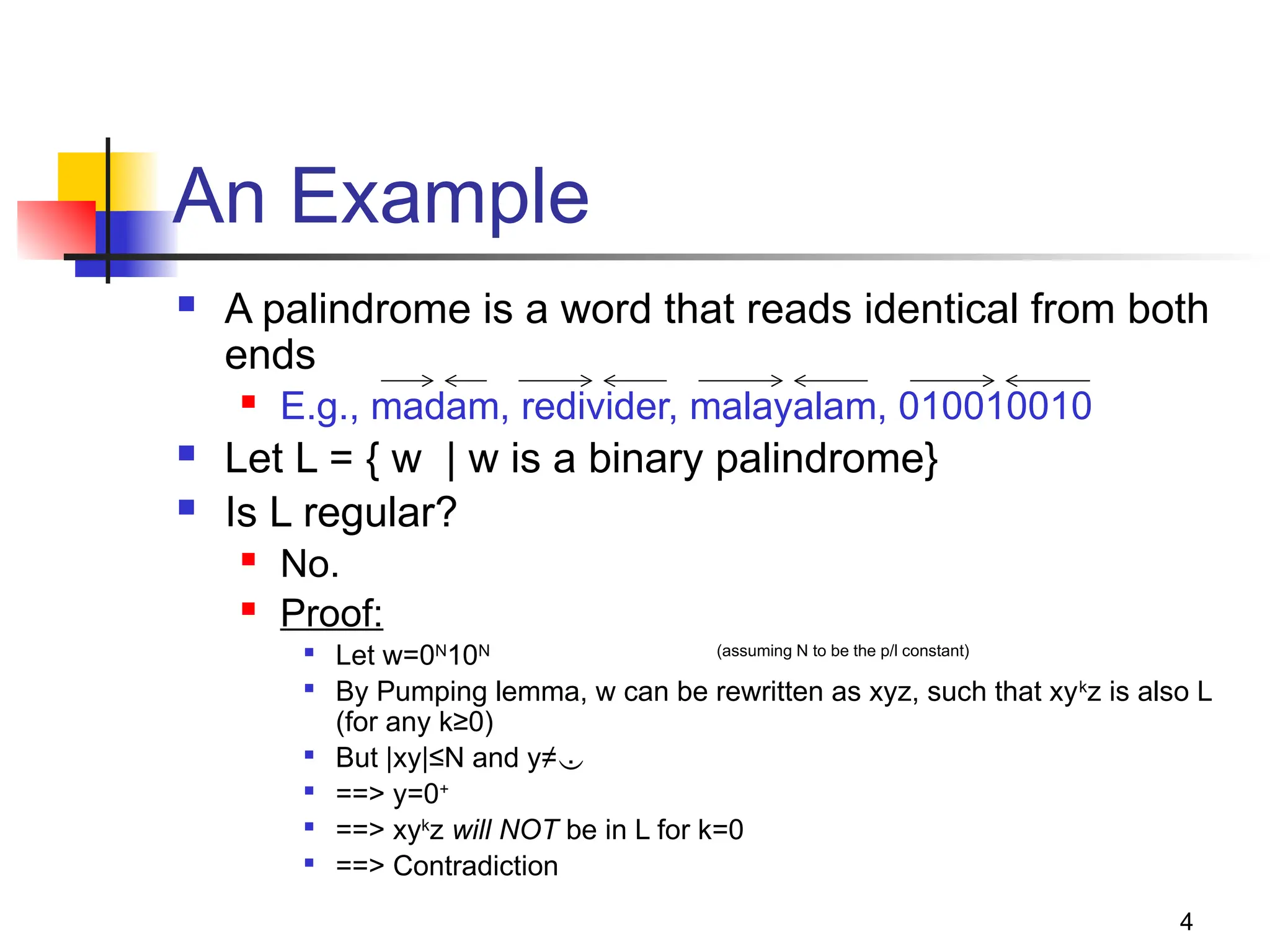 4
An Example
 A palindrome is a word that reads identical from both
ends
 E.g., madam, redivider, malayalam, 010010010
 Let L = { w | w is a binary palindrome}
 Is L regular?
 No.
 Proof:

Let w=0N
10N (assuming N to be the p/l constant)

By Pumping lemma, w can be rewritten as xyz, such that xyk
z is also L
(for any k≥0)

But |xy|≤N and y≠

==> y=0+

==> xyk
z will NOT be in L for k=0

==> Contradiction
 