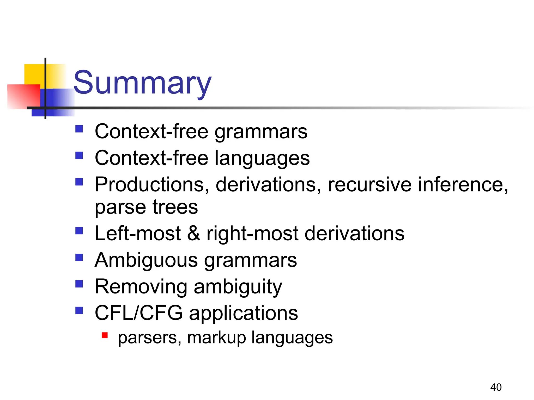 40
Summary
 Context-free grammars
 Context-free languages
 Productions, derivations, recursive inference,
parse trees
 Left-most & right-most derivations
 Ambiguous grammars
 Removing ambiguity
 CFL/CFG applications
 parsers, markup languages
 