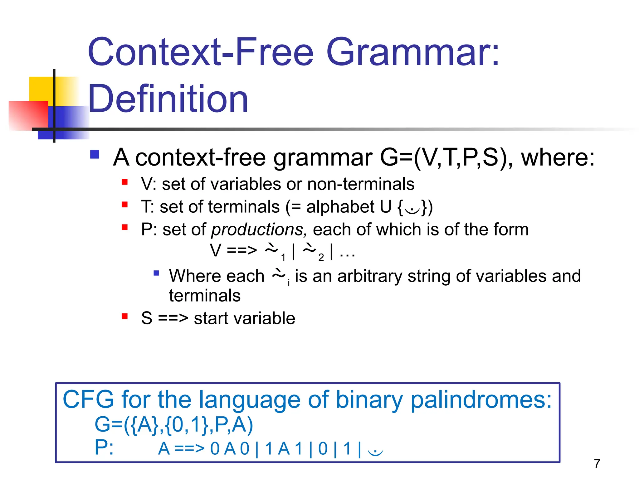 7
Context-Free Grammar:
Definition
 A context-free grammar G=(V,T,P,S), where:
 V: set of variables or non-terminals
 T: set of terminals (= alphabet U {})
 P: set of productions, each of which is of the form
V ==> 1 | 2 | …

Where each i is an arbitrary string of variables and
terminals
 S ==> start variable
CFG for the language of binary palindromes:
G=({A},{0,1},P,A)
P: A ==> 0 A 0 | 1 A 1 | 0 | 1 | 
 