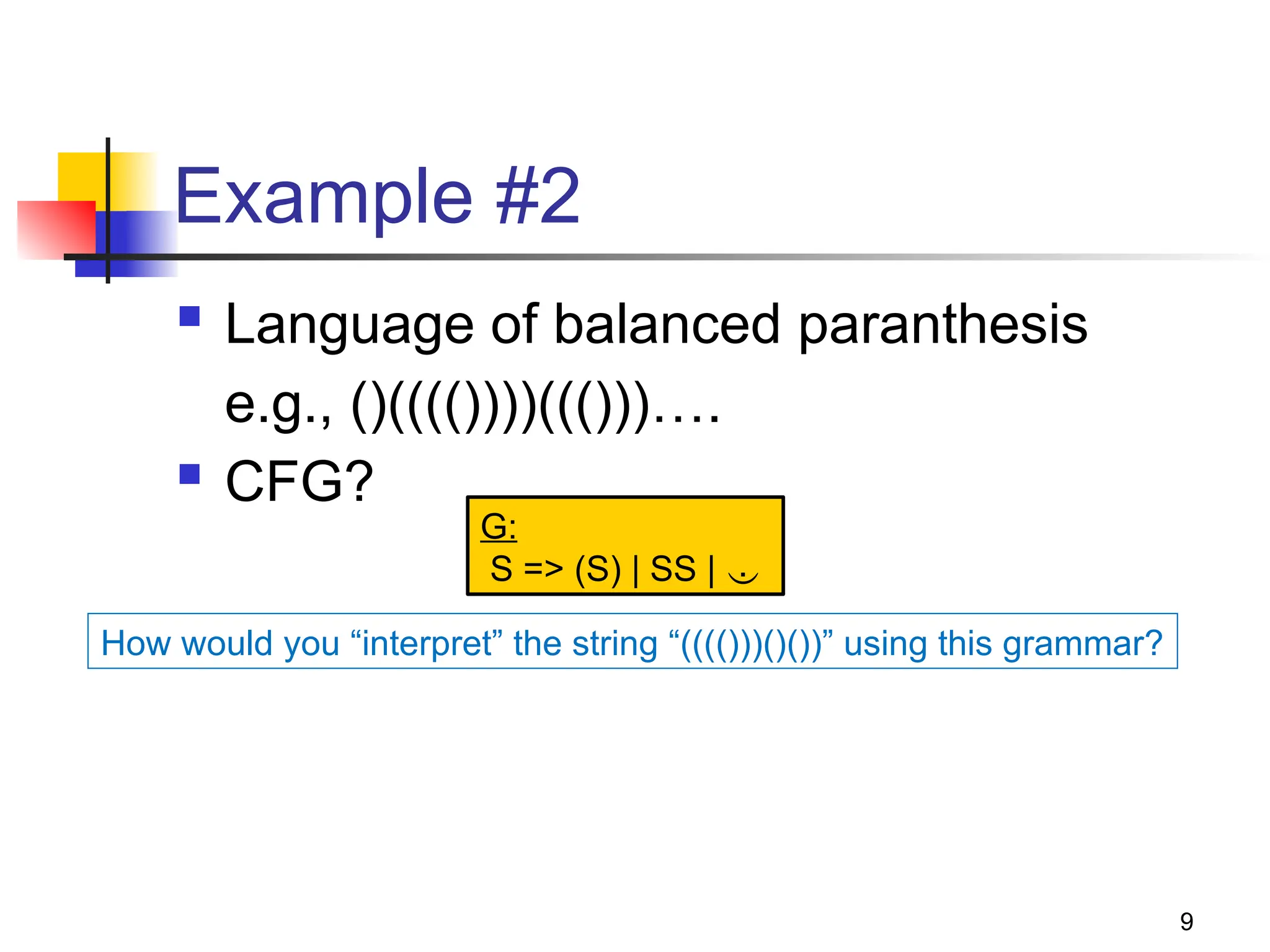9
Example #2
 Language of balanced paranthesis
e.g., ()(((())))((()))….
 CFG?
G:
S => (S) | SS | 
How would you “interpret” the string “(((()))()())” using this grammar?
 