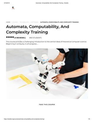 5/15/2019 Automata, Computability, And Complexity Training - Edukite
https://edukite.org/course/automata-computability-and-complexity-training/ 1/9
HOME / COURSE / TECHNOLOGY / SOFTWARE / AUTOMATA, COMPUTABILITY, AND COMPLEXITY TRAINING
Automata, Computability, And
Complexity Training
( 9 REVIEWS ) 893 STUDENTS
This course provides a challenging introduction to the central ideas of theoretical computer science.
Beginning in antiquity, it will progress …

TAKE THIS COURSE
 