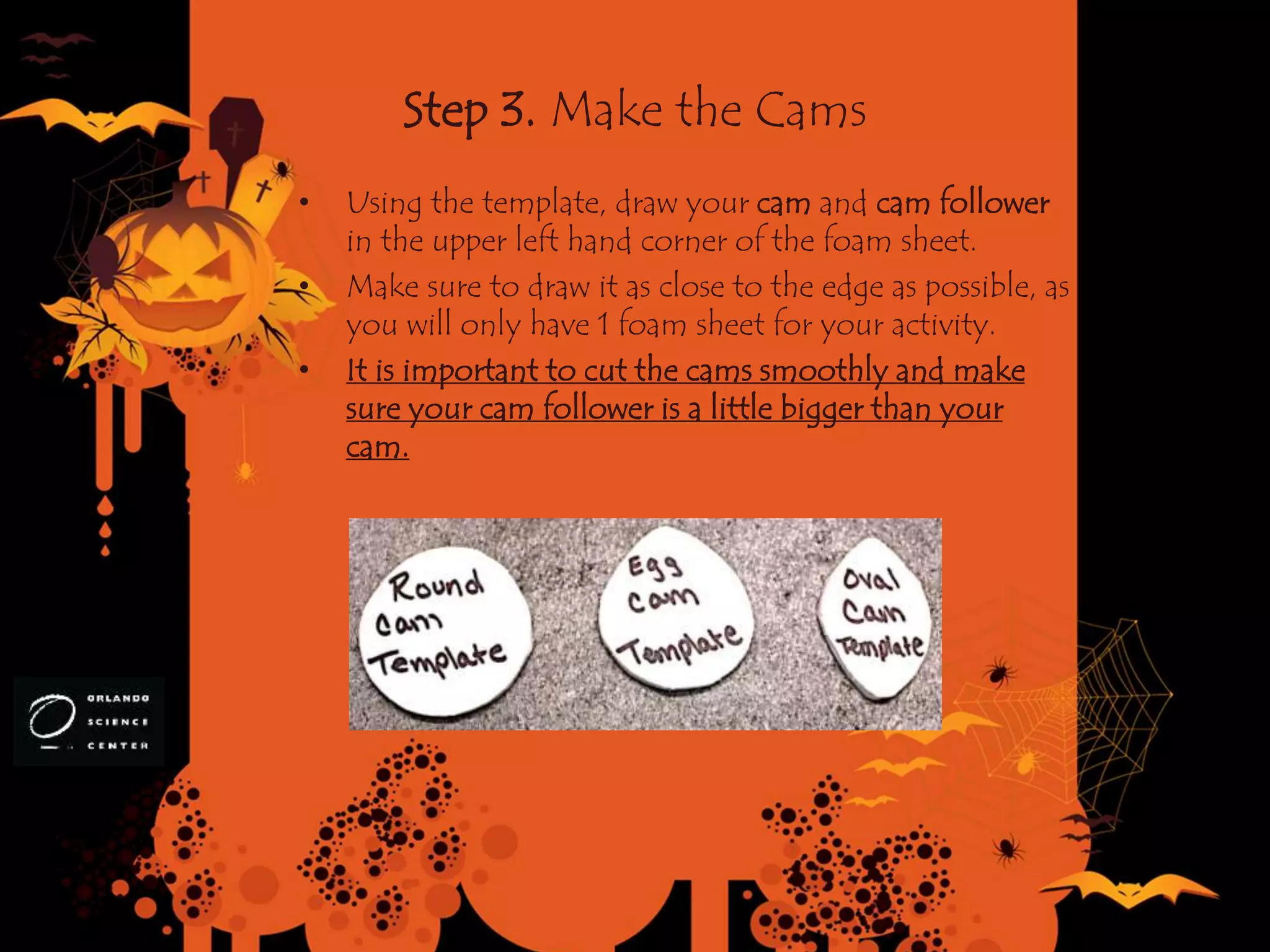 Step 3. Make the Cams
• Using the template, draw your cam and cam follower
in the upper left hand corner of the foam sheet.
• Make sure to draw it as close to the edge as possible, as
you will only have 1 foam sheet for your activity.
• It is important to cut the cams smoothly and make
sure your cam follower is a little bigger than your
cam.
 