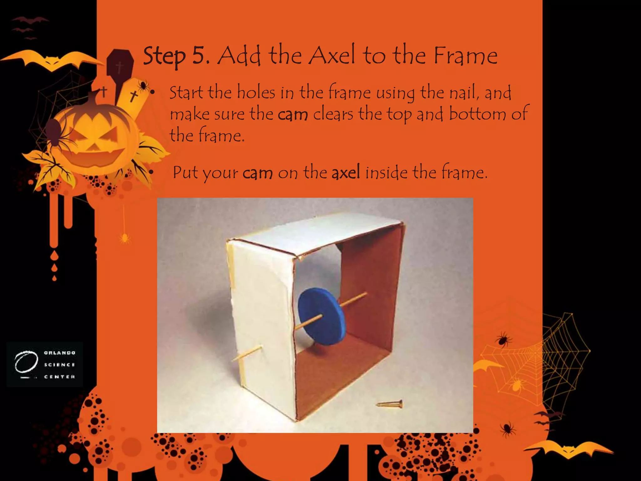Step 5. Add the Axel to the Frame
• Put your cam on the axel inside the frame.
• Start the holes in the frame using the nail, and
make sure the cam clears the top and bottom of
the frame.
 