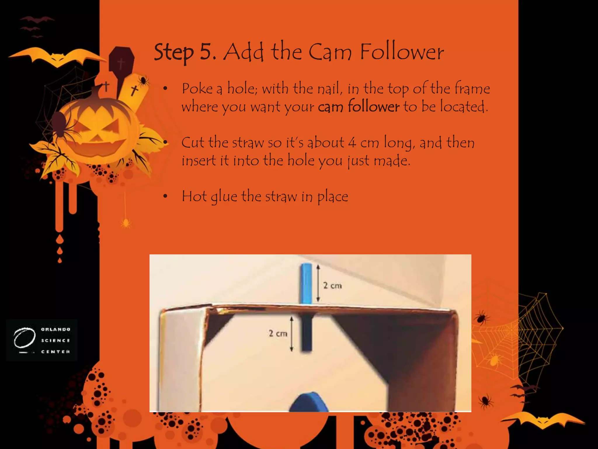 Step 5. Add the Cam Follower
• Poke a hole; with the nail, in the top of the frame
where you want your cam follower to be located.
• Cut the straw so it’s about 4 cm long, and then
insert it into the hole you just made.
• Hot glue the straw in place
 