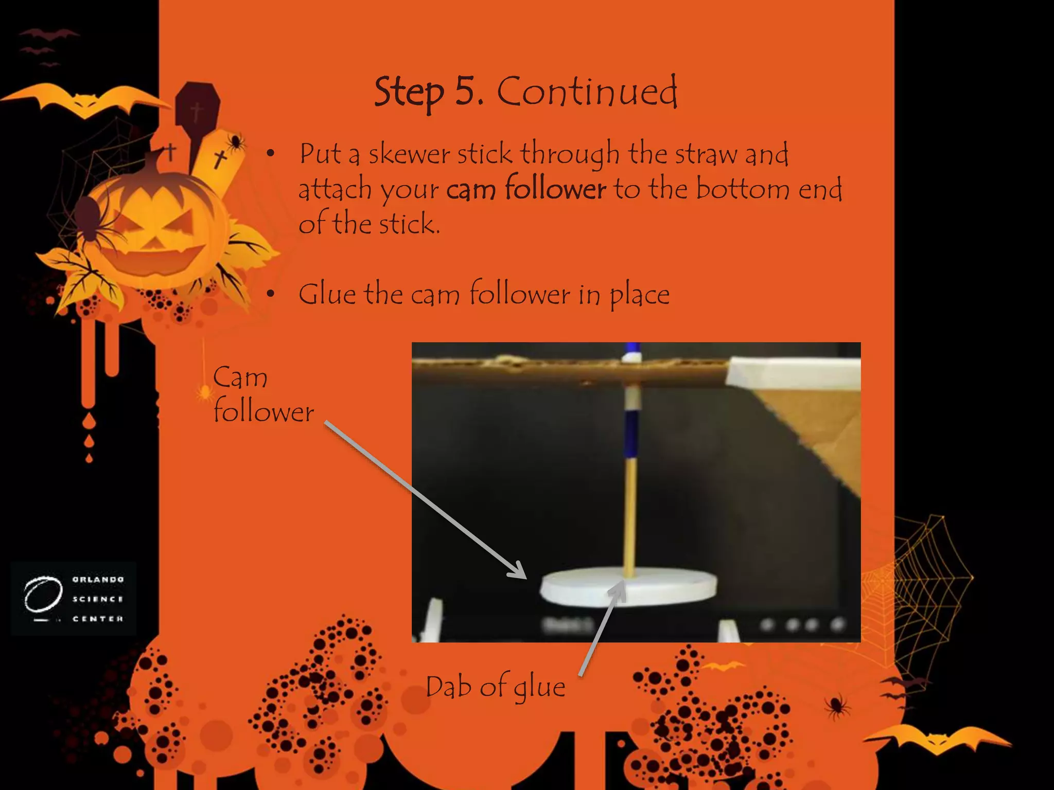 Step 5. Continued
• Put a skewer stick through the straw and
attach your cam follower to the bottom end
of the stick.
• Glue the cam follower in place
Cam
follower
Dab of glue
 