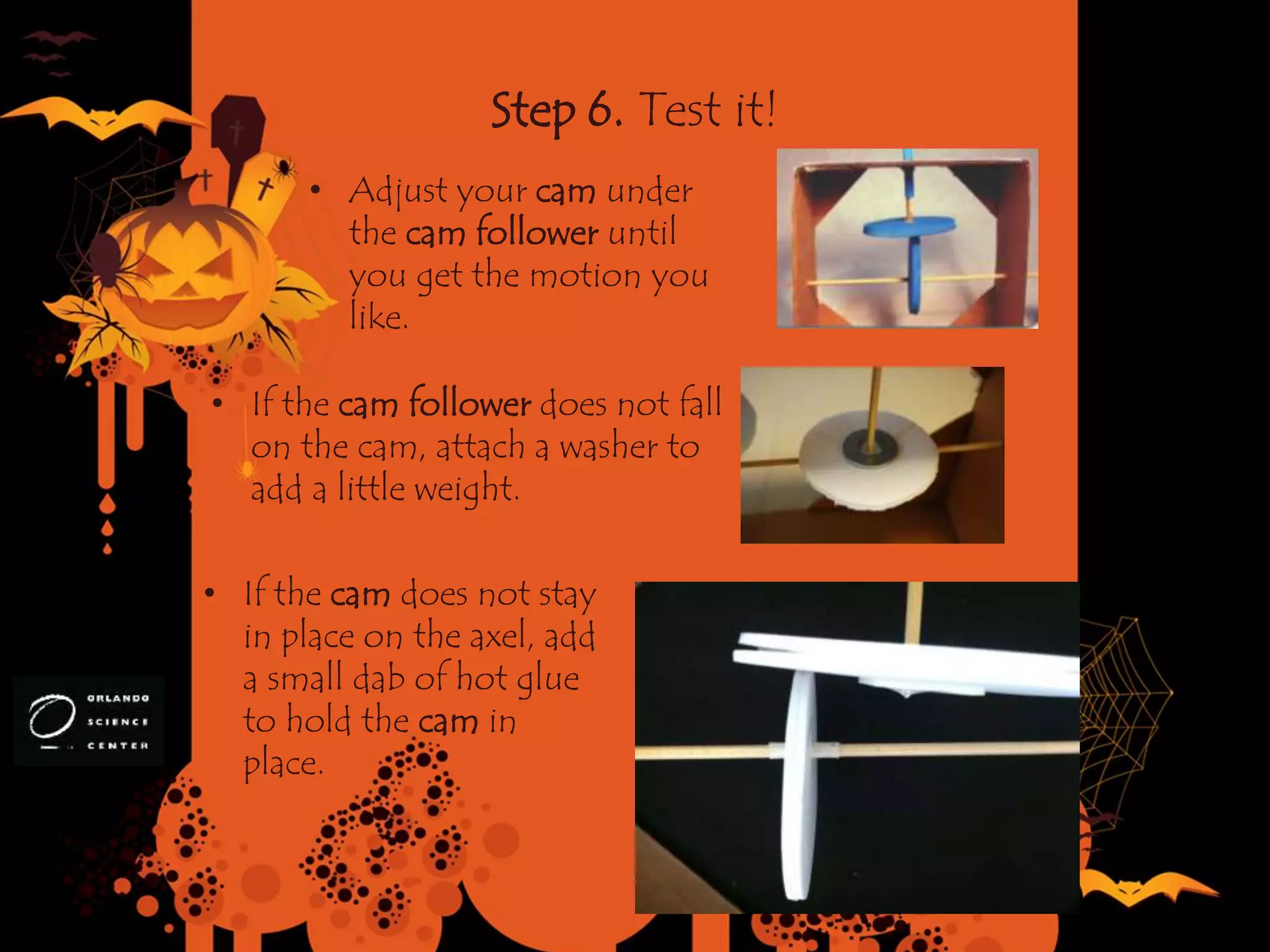 Step 6. Test it!
• Adjust your cam under
the cam follower until
you get the motion you
like.
• If the cam follower does not fall
on the cam, attach a washer to
add a little weight.
• If the cam does not stay
in place on the axel, add
a small dab of hot glue
to hold the cam in
place.
 