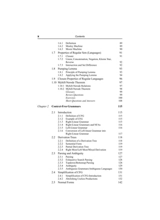 x                                  Contents

                  1.6.1   Definition                                      89
                  1.6.2   Mealey Machine                                  89
                  1.6.3   Moore Machine                                   90
            1.7   Properties of Regular Sets (Languages)                 91
                  1.7.1   Closure                                         91
                  1.7.2   Union, Concatenation, Negation, Kleene Star,
                          Reverse                                         92
                  1.7.3   Intersection and Set Difference                 92
            1.8   Pumping Lemma                                          93
                  1.8.1   Principle of Pumping Lemma                      93
                  1.8.2   Applying the Pumping Lemma                      94
            1.9 Closure Properties of Regular Languages                  96
            1.10 Myhill-Nerode Theorem                                   97
                  1.10.1 Myhill-Nerode Relations                          97
                  1.10.2 Myhill-Nerode Theorem                            98
                         Glossary                                         99
                         Review Questions                                 99
                         Exercises                                       100
                         Short Questions and Answers                     108

Chapter 2   Context-Free Grammars                                        115

            2.1   Introduction                                           115
                  2.1.1   Definition of CFG                              115
                  2.1.2   Example of CFG                                 115
                  2.1.3   Right-Linear Grammar                           115
                  2.1.4   Right-Linear Grammars and NFAs                 116
                  2.1.5   Left-Linear Grammar                            116
                  2.1.6   Conversion of Left-linear Grammar into
                          Right-Linear Grammar                           117
            2.2   Derivation Trees                                       118
                  2.2.1   Definition of a Derivation Tree                118
                  2.2.2   Sentential Form                                119
                  2.2.3   Partial Derivation Tree                        119
                  2.2.4   Right Most/Left Most/Mixed Derivation          119
            2.3   Parsing and Ambiguity                                  127
                  2.3.1   Parsing                                        127
                  2.3.2   Exhaustive Search Parsing                      128
                  2.3.3   Topdown/Bottomup Parsing                       128
                  2.3.4   Ambiguity                                      129
                  2.3.5   Ambiguous Grammars/Ambiguous Languages         130
            2.4   Simplification of CFG                                  131
                  2.4.1   Simplification of CFG-Introduction             131
                  2.4.2   Abolishing Useless Productions                 132
            2.5   Normal Forms                                           142
 