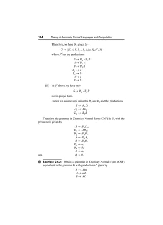 144         Theory of Automata, Formal Languages and Computation

             Therefore, we have G1 given by
                    G1 = ({S , A, B , B a , B b }, {a, b}, P ′ , S )
             where P′ has the productions
                                  S→      B a AB b B
                                  A→      Ba A
                                  B→      Bb B
                                 Ba →     a
                                 Bb →     b
                                  A→      a
                                  B→      b

       (iii) In P ′ above, we have only
                                   S → B a AB b B
             not in proper form.
             Hence we assume new variables D1 and D2 and the productions
                                    S → B a D1
                                   D1 → AD2
                                   D2 → B b B

    Therefore the grammar in Chomsky Normal Form (CNF) is G2 with the
productions given by
                                    S → B a D1 ,
                                   D1 → AD2 ,
                                   D2 → B b B ,
                                    A → B a A,
                                    B → B b B,
                                   B a → a,
                                   B b → b,
                                    A → a,
and                                 B → b.

Ì Example 2.5.2: Obtain a grammar in Chomsky Normal Form (CNF)
      equivalent to the grammar G with productions P given by
                                     S → ABa
                                     A → aab
                                     B → AC
 