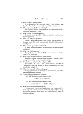 Context-free Grammars                            155

 9. What is a partial derivation tree?
        In the definition of derivation tree given, if every leaf has a label
    from V ∪ T ∪ {λ} then it is said to be a partial derivation tree.
10. What do you mean by Topdown Parsing?
        The sequence of rules being applied in the leftmost derivation is
    referred to as Topdown Parsing.
11. What is meant by bottomup Parsing?
        Sequence of rules applied in a rightmost derivation is referred to as
    bottom-up parsing.
12. What is an ambiguous grammar?
        A CFG is said to be ambiguous if there exists at least one string in the
    language of the CFG which is ambiguously derivable. Otherwise it is
    unambiguous.
13. What is meant by a useless production?
        A production which does not affect a language is called a useless
    production.
14. What is an Unit Production?
        Any production of a CFG of the form A → B where A, B ∈V is
    called a Unit Production.
15. What do you mean by exhaustive search parsing?
        To parse a string w, that generates all strings in L and check if w is
    among them is called exhaustive search parsing.
16. Give the formal definition of an ambiguous CFG.
        Let G = ( N , T , P, S ) be a CFG. A string w ∈ L(G ) is said to be
    “ambiguously derivable” if there are two or more different derivation
    trees for that string in G.
17. What is an inherantly ambiguous language?
        A language for which no unambiguous grammar exists, is called an
    inherantly ambiguous language.
18. Give examples for ambiguous grammars.
           (a) A CFG which has the production rules
                       S → SbS , S → a is ambiguous.
           (b) A CFG which has the production rules
              S → a | aAb | abSb, A → aAAb | bS is ambiguous.
19. What do you mean by substitution rule?
        A production A → x1 Bx 2 can be eliminated from a grammar if we
    put in its place the set of productions in which B is replaced by all strings
    it derives in one step. In this result, it is essential that A and B are
    different variables.
 