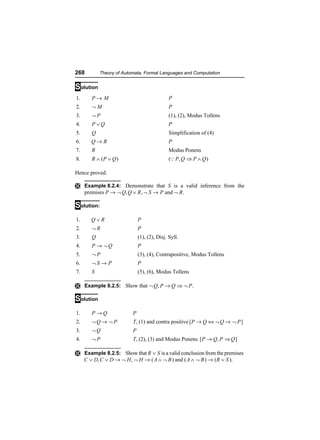 268         Theory of Automata, Formal Languages and Computation


Solution
1.      P→ M                                  P
2.      ¬M                                    P
3.      ¬P                                    (1), (2), Modus Tollens
4.      P ∨Q                                  P
5.      Q                                     Simplification of (4)
6.      Q→ R                                  P
7.      R                                     Modus Ponens
8.      R ∧ (P ∨ Q )                          (Q P , Q ⇒ P ∧ Q )

Hence proved.

Ì Example 8.2.4: Demonstrate that S is a valid inference from the
     premises P → ¬ Q, Q ∨ R , ¬ S → P and ¬ R.

Solution:
1.      Q∨R                   P
2.      ¬R                    P
3.      Q                     (1), (2), Disj. Syll.
4.      P → ¬Q                P
5.      ¬P                    (3), (4), Contrapositive, Modus Tollens
6.      ¬S → P                P
7.      S                     (5), (6), Modus Tollens

Ì Example 8.2.5: Show that ¬ Q, P → Q ⇒ ¬ P .

Solution
1.      P→Q               P
2.      ¬Q → ¬ P          T, (1) and contra positive [ P → Q ⇔ ¬ Q → ¬ P ]
3.      ¬Q                P
4.      ¬P                T, (2), (3) and Modus Ponens. [ P → Q, P ⇒ Q ]

Ì Example 8.2.5: Show that R ∨ S is a valid conclusion from the premises
     C ∨ D, C ∨ D → ¬ H , ¬ H → ( A ∧ ¬ B ) and ( A ∧ ¬ B ) → (R ∨ S ).
 