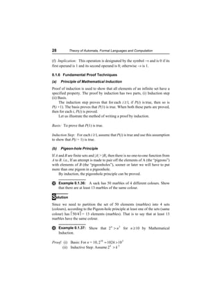 28           Theory of Automata, Formal Languages and Computation


(f) Implication: This operation is designated by the symbol → and is 0 if its
first operand is 1 and its second operand is 0; otherwise → is 1.

0.1.6 Fundamental Proof Techniques
(a)    Principle of Mathematical Induction
Proof of induction is used to show that all elements of an infinite set have a
specified property. The proof by induction has two parts, (i) Induction step
(ii) Basis.
     The induction step proves that for each i ≥ 1, if P(i) is true, then so is
P(i +1). The basis proves that P(1) is true. When both these parts are proved,
then for each i, P(i) is proved.
     Let us illustrate the method of writing a proof by induction.

Basis: To prove that P(1) is true.

Induction Step: For each i ≥ 1, assume that P(i) is true and use this assumption
to show that P(i + 1) is true.

(b)    Pigeon-hole Principle
If A and B are finite sets and |A| > |B|, then there is no one-to-one function from
A to B. i.e., If an attempt is made to pair off the elements of A (the “pigeons”)
with elements of B (the “pigeonholes”), sooner or later we will have to put
more than one pigeon in a pigeonhole.
     By induction, the pigeonhole principle can be proved.

Ì Example 0.1.36: A sack has 50 marbles of 4 different colours. Show
      that there are at least 13 marbles of the same colour.

Solution
Since we need to partition the set of 50 elements (marbles) into 4 sets
(colours), according to the Pigeon-hole principle at least one of the sets (same
colour) has 50/4 = 13 elements (marbles). That is to say that at least 13
marbles have the same colour.

Ì Example 0.1.37: Show that 2 n > n 3 for n ≥ 10 by Mathematical
      Induction.

Proof: (i) Basis: For n = 10, 210 = 1024 > 10 3
      (ii) Inductive Step: Assume 2 k > k 3
 