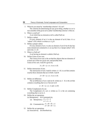 52        Theory of Automata, Formal Languages and Computation

 5. What do you mean by ‘membership criterion’ of a set?
        The criterion for determining for any given thing, whether it is or is
    not a member of the given set is called ‘membership criterion’ of the set.
 6. What is a null set?
        A set which has no elements at all is called Null set.
 7. Define a subset.
        If every element of set A is also an element of set B, then A is a
    “subset” of B, which is written as A ⊆ B .
 8. Define a proper subset.
        If every element of set A is also an element of set B, but B also has
    some element not contained in A, we say that A is a “proper subset” of B,
    and write A ⊂ B .
 9. What is a Null set?
        A set having no element is called a Null set.
10. Define Union of two sets.
        The Union of two sets is the set that has objects that are elements of
    at least one of the two given sets, and possibly both.
    Union of two sets A and B is given by
                        A ∪ B = {x : x ∈ A or x ∈ B }
11. Define intersection of sets.
       The intersection of sets A and B, written A ∩ B , is a set that contains
    exactly those elements that are in both A and B.
                        A ∩ B = {x : x ∈ A or x ∈ B }
12. Define set difference.
       The set difference of set A and set B, written as A – B, is the set that
    contains everything that is in A but not in B.
                       A − B = {x : x ∈ A and x ∉ B}
13. Define Complement of a set.
        The Complement of a set A, written as A, is the set containing
    everything that is not in A.
14. Define the set operations
    (a) Idempotency (b) Commutativity
         (a) Idempotency: A ∪ A = A
                             A ∩ A = A.
         (b) Commutativity: A ∪ B = B ∪ A
                               A ∩ B = B ∩ A.
15. Define the set operations
    (a) Associativity (b) Distributivity
 