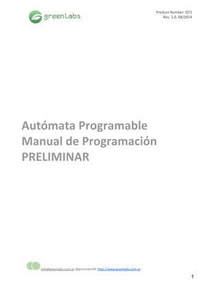  
 
Product Number: QT1
Rev. 1.0, 08/2014  
 
 
Autómata Programable
Manual de Programación
PRELIMINAR
 
 
info@greenlabs.com.ar​@greenlabsAR ​http://www.greenlabs.com.ar 
1 
 