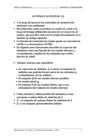 Lógica y Computación Autómatas y Computabilidad
Departamento de Lógica - Facultad de Psicología - UCM 11
AUTÓMATAS FINITOS (2)
• A lo largo del proceso los contenidos de memoria del
autómata van cambiando
• Describiremos cómo se produce el cambio de estado a lo
largo del tiempo definiendo una función de transición de
estados, que nos dice cuál será el estado del autómata en el
instante de tiempo siguiente
• La función de transición de estados puede ser determinista
(AFD) o no determinista (AFND)
• En algunos casos desearemos describir la respuesta del
autómata como una función de sus estados internos, y
eventualmente, también de los estímulos que recibe:
función de salida
• Además, tenemos que especificar:
• Su repertorio de símbolos, ΣΣΣΣ, es decir, el conjunto de
símbolos que podrán formar parte de sus entradas (y,
eventualmente, de sus salidas)
• El conjunto Q de sus estados internos posibles
• Su estado inicial q0
• El conjunto F de sus estados finales, que es un
subconjunto del conjunto de estados internos
• Cada entrada (y salida) posible del autómata es una
secuencia o cadena finita de símbolos de ΣΣΣΣ
• ΣΣΣΣ*
: el conjunto de cadenas finitas de símbolos de ΣΣΣΣ
• ΣΣΣΣ*
es un conjunto potencialmente infinito
 