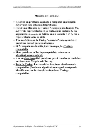 Lógica y Computación Autómatas y Computabilidad
Departamento de Lógica - Facultad de Psicología - UCM 28
Máquina de Turing (3)
• Resolver un problema equivale a computar una función
cuyo valor es la solución del problema
• (Def.) Una Máquina de Turing T computa una función f(a1,
an) = v sii, representados en su cinta, en un instante t0, los
argumentos a1, ..., an, se detiene en un instante ti ≥≥≥≥ t0, con v
representado sobre su cinta
• T es una Máquina de Turing “concreta”: sólo resuelve el
problema para el que está diseñada
• Si T computa una función f, decimos que f es Turing-
computable
• Si un problema es Turing-computable, entonces es
algorítmicamente soluble
• A es un algoritmo sii el problema que A resuelve es resoluble
mediante una Máquina de Turing
• Tesis de Turing: La clase de las funciones efectivamente
computables (funciones algorítmicas o algoritmos) puede
identificarse con la clase de las funciones Turing-
computables
 