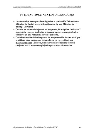 Lógica y Computación Autómatas y Computabilidad
Departamento de Lógica - Facultad de Psicología - UCM 40
DE LOS AUTOMATAS A LOS ORDENADORES
• Un ordenador o computadora digital es la realización física de una
Máquina de Registros -en último término, de una Máquina de
Turing- Universal.
• Cuando un ordenador ejecuta un programa, la máquina “universal”
(que puede ejecutar cualquier programa o proceso computable) se
convierte en una “máquina virtual” concreta.
• Cada instrucción de los lenguajes de programación de alto nivel que
se utilizan para programar ordenadores, es, en realidad, una
macroinstrucción , es decir, una expresión que resume todo un
conjunto más o menos complejo de operaciones elementales
 
