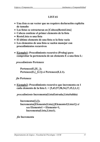 Lógica y Computación Autómatas y Computabilidad
Departamento de Lógica - Facultad de Psicología - UCM 57
LISTAS
• Una lista es un vector que no requiere declaración explícita
de tamaño
• Las listas se estructuran en [[[[Cabeza|RestoLista]]]]
• Cabeza contiene el primer elemento de la lista
• RestoLista es una lista
• El último elemento de una lista es la lista vacía
• Los elementos de una lista se suelen manejar con
procedimientos recursivos
• Ejemplo1: Procedimiento recursivo (Prolog) para
comprobar la pertenencia de un elemento E a una lista L:
procedimiento Pertenece
Pertenece(E,[[[[E|_]]]]).
Pertenece(E,[[[[_|L1]]]]) si Pertenece(E,L1).
fin Pertenece
• Ejemplo2: Procedimiento recursivo que incrementa en 1
cada elemento de la lista L = [[[[5,43,57,58,34,27,15,2,1,1]]]]
procedimiento Incrementa(ListaEntrada,ListaSalida)
Incrementa([[[[]]]],[[[[]]]]).
Incrementa([[[[Elemento|Lista]]]],[[[[Elemento1|Lista1]]]]) si
sea Elemento1 = Elemento+1,
Incrementa(Lista,Lista1).
fin Incrementa
 