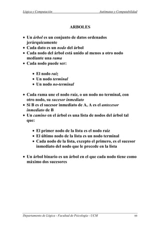 Lógica y Computación Autómatas y Computabilidad
Departamento de Lógica - Facultad de Psicología - UCM 60
ARBOLES
• Un árbol es un conjunto de datos ordenados
jerárquicamente
• Cada dato es un nodo del árbol
• Cada nodo del árbol está unido al menos a otro nodo
mediante una rama
• Cada nodo puede ser:
• El nodo raíz
• Un nodo terminal
• Un nodo no-terminal
• Cada rama une el nodo raíz, o un nodo no terminal, con
otro nodo, su sucesor inmediato
• Si B es el sucesor inmediato de A, A es el antecesor
inmediato de B
• Un camino en el árbol es una lista de nodos del árbol tal
que:
• El primer nodo de la lista es el nodo raíz
• El último nodo de la lista es un nodo terminal
• Cada nodo de la lista, excepto el primero, es el sucesor
inmediato del nodo que le precede en la lista
• Un árbol binario es un árbol en el que cada nodo tiene como
máximo dos sucesores
 