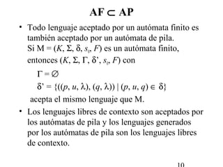 AF ⊂ AP
• Todo lenguaje aceptado por un autómata finito es
también aceptado por un autómata de pila.
Si M = (K, Σ, δ, s0, F) es un autómata finito,
entonces (K, Σ, Γ, δ’, s0, F) con
Γ = ∅
δ’ = {((p, u, λ), (q, λ)) | (p, u, q) ∈ δ}
acepta el mismo lenguaje que M.
• Los lenguajes libres de contexto son aceptados por
los autómatas de pila y los lenguajes generados
por los autómatas de pila son los lenguajes libres
de contexto.
 
