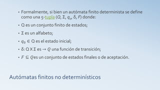Autómatas finitos no determinísticos
• Formalmente, si bien un autómata finito determinista se define
como una 5-tupla (Q, Σ, q0, δ, F) donde:
• Q es un conjunto finito de estados;
• Σ es un alfabeto;
• 𝑞0 ∈ Q es el estado inicial;
• δ: Q X Σ es → 𝑄 una función de transición;
• 𝐹 ⊆ 𝑄es un conjunto de estados finales o de aceptación.
 