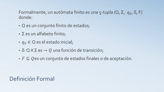 Definición Formal
Formalmente, un autómata finito es una 5-tupla (Q, Σ, 𝑞0, δ, F)
donde:
• Q es un conjunto finito de estados;
• Σ es un alfabeto finito;
• 𝑞0 ∈ Q es el estado inicial;
• δ: Q X Σ es → 𝑄 una función de transición;
• 𝐹 ⊆ 𝑄es un conjunto de estados finales o de aceptación.
 