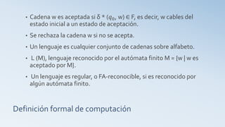 Definición formal de computación
• Cadena w es aceptada si δ * (𝑞0, w) ∈ F, es decir, w cables del
estado inicial a un estado de aceptación.
• Se rechaza la cadena w si no se acepta.
• Un lenguaje es cualquier conjunto de cadenas sobre alfabeto.
• L (M), lenguaje reconocido por el autómata finito M = {w | w es
aceptado por M}.
• Un lenguaje es regular, o FA-reconocible, si es reconocido por
algún autómata finito.
 
