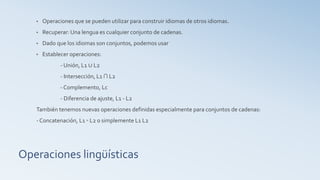 Operaciones lingüísticas
• Operaciones que se pueden utilizar para construir idiomas de otros idiomas.
• Recuperar: Una lengua es cualquier conjunto de cadenas.
• Dado que los idiomas son conjuntos, podemos usar
• Establecer operaciones:
- Unión, L1 ∪ L2
- Intersección, L1 ∩ L2
- Complemento, Lc
- Diferencia de ajuste, L1 - L2
También tenemos nuevas operaciones definidas especialmente para conjuntos de cadenas:
- Concatenación, L1 ◦ L2 o simplemente L1 L2
 