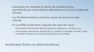 Autómatas finitos no determinísticos
• Generalizar AF mediante la adición de no determinista,
permitiendo que varios cálculos alternativos en la misma cadena de
entrada.
• Las FA determinísticas ordinarias siguen un camino en cada
entrada.
• En un AFND puede darse cualquiera de estos dos casos:
– Que existan transiciones del tipo δ(q,a)=q1 y δ(q,a)=q2, siendo q1 ≠ q2;
– Que existan transiciones del tipo δ(q, ε), siendo q un estado no-final, o bien
un estado final pero con transiciones hacia otros estados.
 