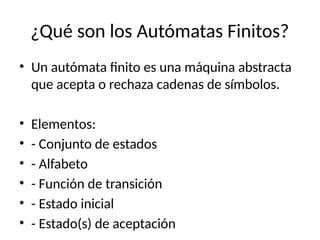 ¿Qué son los Autómatas Finitos?
• Un autómata finito es una máquina abstracta
que acepta o rechaza cadenas de símbolos.
• Elementos:
• - Conjunto de estados
• - Alfabeto
• - Función de transición
• - Estado inicial
• - Estado(s) de aceptación
 