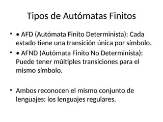 Tipos de Autómatas Finitos
• • AFD (Autómata Finito Determinista): Cada
estado tiene una transición única por símbolo.
• • AFND (Autómata Finito No Determinista):
Puede tener múltiples transiciones para el
mismo símbolo.
• Ambos reconocen el mismo conjunto de
lenguajes: los lenguajes regulares.
 