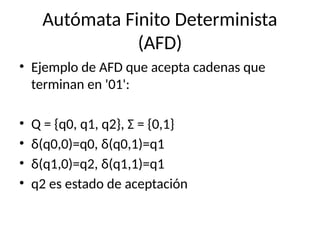 Autómata Finito Determinista
(AFD)
• Ejemplo de AFD que acepta cadenas que
terminan en '01':
• Q = {q0, q1, q2}, Σ = {0,1}
• δ(q0,0)=q0, δ(q0,1)=q1
• δ(q1,0)=q2, δ(q1,1)=q1
• q2 es estado de aceptación
 
