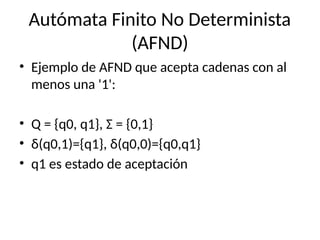 Autómata Finito No Determinista
(AFND)
• Ejemplo de AFND que acepta cadenas con al
menos una '1':
• Q = {q0, q1}, Σ = {0,1}
• δ(q0,1)={q1}, δ(q0,0)={q0,q1}
• q1 es estado de aceptación
 