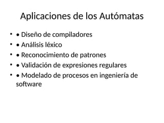 Aplicaciones de los Autómatas
• • Diseño de compiladores
• • Análisis léxico
• • Reconocimiento de patrones
• • Validación de expresiones regulares
• • Modelado de procesos en ingeniería de
software
 