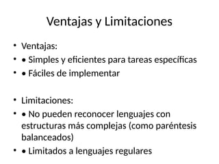Ventajas y Limitaciones
• Ventajas:
• • Simples y eficientes para tareas específicas
• • Fáciles de implementar
• Limitaciones:
• • No pueden reconocer lenguajes con
estructuras más complejas (como paréntesis
balanceados)
• • Limitados a lenguajes regulares
 