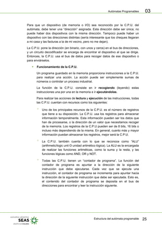 Autómatas Programables
Estructura del autómata programable 25
03
Para que un dispositivo (de memoria o I/O) sea reconocido por la C.P.U. del
autómata, debe tener una “dirección” asignada. Esta dirección debe ser única; no
puede haber dos dispositivos con la misma dirección. Tampoco puede haber un
dispositivo con las direcciones distintas (sería interesante que los cheques llegaran
a mi casa y las facturas a la de mi vecino, pero no me dejan).
La C.P.U. pone la dirección (en binario, con unos y ceros) en el bus de direcciones,
y un circuito decodificador se encarga de encontrar el dispositivo al que se dirige.
Entonces, la C.P.U. usa el bus de datos para recoger datos de ese dispositivo o
para enviárselos.
ƒ Funcionamiento de la C.P.U.
Un programa guardado en la memoria proporciona instrucciones a la C.P.U.
para realizar una acción. La acción puede ser simplemente sumas de
números o controlar un proceso industrial.
La función de la C.P.U. consiste en ir recogiendo (leyendo) estas
instrucciones una por una en la memoria e ir ejecutándolas.
Para realizar las acciones de lectura y ejecución de las instrucciones, todas
las C.P.U. cuentan con recursos como los siguientes:
° Uno de los principales recursos de la C.P.U. es el número de registros
que tiene a su disposición. La C.P.U. usa los registros para almacenar
información temporalmente. Esta información pueden ser los datos que
han de procesarse, o la dirección de un valor que necesitamos recoger
de la memoria. Los registros de la C.P.U pueden ser de 8 bits, 16 bits o
incluso más dependiendo de la misma. En general, cuanto más y mayor
información puedan almacenar los registros, mejor será la C.P.U.
° La C.P.U. también cuenta con lo que se reconoce como “ALU”
(arithmetic/logic unit O unidad aritmético lógica). La ALU es la encargada
de realizar las funciones aritméticas, como la suma y la resta, y las
funciones lógicas como AND, OR y NOT.
° Todas las C.P.U. tienen un “contador de programa”. La función del
contador de programa es apuntar a la dirección de la siguiente
instrucción que debe ejecutarse. Cada vez que se ejecuta una
instrucción, el contador de programa se incrementa para apuntar hacia
la dirección de la siguiente instrucción que debe ser ejecutada. Esto es,
el contenido del contador de programa se deposita en el bus de
direcciones para encontrar y leer la instrucción siguiente.
 