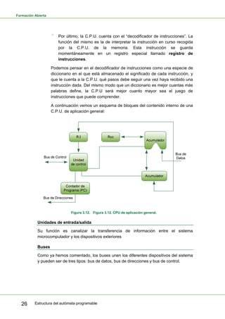 Formación Abierta
Estructura del autómata programable
26
° Por último, la C.P.U. cuenta con el “decodificador de instrucciones”. La
función del mismo es la de interpretar la instrucción en curso recogida
por la C.P.U. de la memoria. Esta instrucción se guarda
momentáneamente en un registro especial llamado registro de
instrucciones.
Podemos pensar en el decodificador de instrucciones como una especie de
diccionario en el que está almacenado el significado de cada instrucción, y
que le cuenta a la C.P.U. qué pasos debe seguir una vez haya recibido una
instrucción dada. Del mismo modo que un diccionario es mejor cuantas más
palabras define, la C.P.U será mejor cuanto mayor sea el juego de
instrucciones que puede comprender.
A continuación vemos un esquema de bloques del contenido interno de una
C.P.U. de aplicación general:
Figura 3.12. Figura 3.12. CPU de aplicación general.
Unidades de entrada/salida
Su función es canalizar la transferencia de información entre el sistema
microcomputador y los dispositivos exteriores
Buses
Como ya hemos comentado, los buses unen los diferentes dispositivos del sistema
y pueden ser de tres tipos: bus de datos, bus de direcciones y bus de control.
 