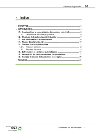 Autómatas Programables
Introducción a la automatización 1
01
• Índice
• OBJETIVOS.......................................................................................................... 3
• INTRODUCCIÓN .................................................................................................. 4
1.1. Introducción a la automatización de procesos industriales................... 5
1.1.1. Definición de autómata programable .................................................... 5
1.2. Objetivos de la automatización industrial ................................................ 7
1.3. Las funciones de la automatización.......................................................... 8
1.4. Niveles de automatización ....................................................................... 10
1.5. Tipos de procesos industriales ............................................................... 12
1.5.1. Procesos continuos............................................................................. 12
1.5.2. Procesos discretos.............................................................................. 13
1.6. Estructura de los sistemas automatizados ............................................ 15
1.7. Descripción del funcionamiento de un automatismo............................ 17
1.8. Campos de empleo de las distintas tecnologías ................................... 20
• RESUMEN .......................................................................................................... 21
 