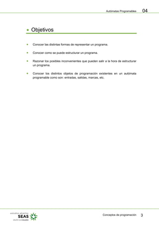 Autómatas Programables
Conceptos de programación 3
04
• Objetivos
• Conocer las distintas formas de representar un programa.
• Conocer como se puede estructurar un programa.
• Razonar los posibles inconvenientes que pueden salir a la hora de estructurar
un programa.
• Conocer los distintos objetos de programación existentes en un autómata
programable como son: entradas, salidas, marcas, etc.
 