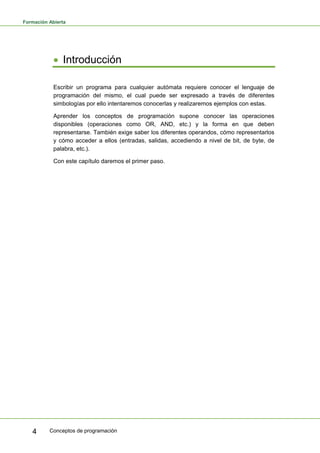 Formación Abierta
Conceptos de programación
4
• Introducción
Escribir un programa para cualquier autómata requiere conocer el lenguaje de
programación del mismo, el cual puede ser expresado a través de diferentes
simbologías por ello intentaremos conocerlas y realizaremos ejemplos con estas.
Aprender los conceptos de programación supone conocer las operaciones
disponibles (operaciones como OR, AND, etc.) y la forma en que deben
representarse. También exige saber los diferentes operandos, cómo representarlos
y cómo acceder a ellos (entradas, salidas, accediendo a nivel de bit, de byte, de
palabra, etc.).
Con este capítulo daremos el primer paso.
 