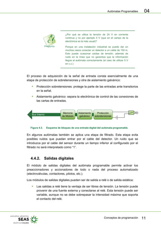 Autómatas Programables
Conceptos de programación 11
04
¿Por qué se utiliza la tensión de 24 V en corriente
continua y no por ejemplo 5 V (que en el campo de la
electrónica es la más usual)?
Porque en una instalación industrial se puede dar en
muchos casos conectar un detector a un cable de 150 m.
Esto puede ocasionar caídas de tensión, además de
ruido en la línea que no garantiza que la información
llegue al autómata correctamente (el caso de utilizar 5 V
en c.c.)
El proceso de adquisición de la señal de entrada consta esencialmente de una
etapa de protección de sobretensiones y otra de aislamiento galvánico:
ƒ Protección sobretensiones: protege la parte de las entradas ante transitorios
en la señal.
ƒ Aislamiento galvánico: separa la electrónica de control de las conexiones de
las cartas de entradas.
Bus Interno
Memoria
de Módulo
Aislamiento
galvánico
Protección
sobretensiones
Figura 4.3. Esquema de bloques de una entrada digital del autómata programable.
En algunos autómatas también se aplica una etapa de filtrado. Esta etapa evita
posibles ruidos que puedan entrar por el cable del detector. Un ruido que se
introduzca por el cable del sensor durante un tiempo inferior al configurado por el
filtrado no será interpretado como “1”.
4.4.2. Salidas digitales
El módulo de salidas digitales del autómata programable permite activar los
preaccionadores y accionadores de todo o nada del proceso automatizado
(electroválvulas, contactores, pilotos, etc.).
Los módulos de salidas digitales pueden ser de salida a relé o de salida estática:
ƒ Las salidas a relé tiene la ventaja de ser libres de tensión. La tensión puede
provenir de una fuente externa y conectarse al relé. Esta tensión puede ser
variable, aunque no se debe sobrepasar la intensidad máxima que soporta
el contacto del relé.
 
